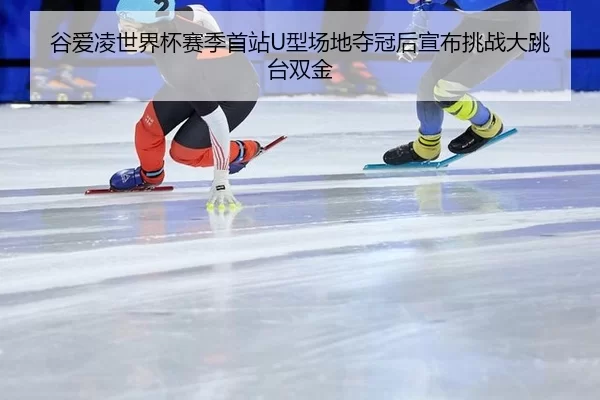 谷爱凌世界杯赛季首站U型场地夺冠后宣布挑战大跳台双金